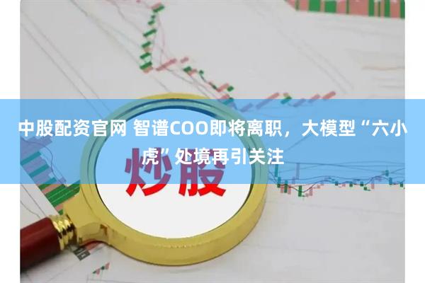 中股配资官网 智谱COO即将离职，大模型“六小虎”处境再引关注