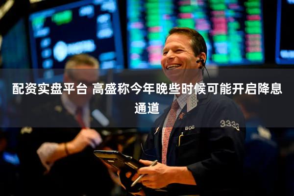 配资实盘平台 高盛称今年晚些时候可能开启降息通道