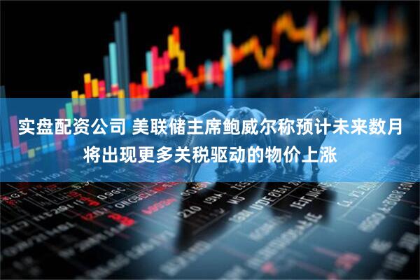实盘配资公司 美联储主席鲍威尔称预计未来数月将出现更多关税驱动的物价上涨