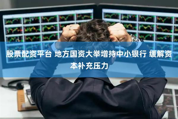 股票配资平台 地方国资大举增持中小银行 缓解资本补充压力