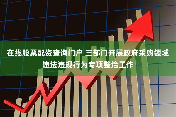 在线股票配资查询门户 三部门开展政府采购领域违法违规行为专项整治工作
