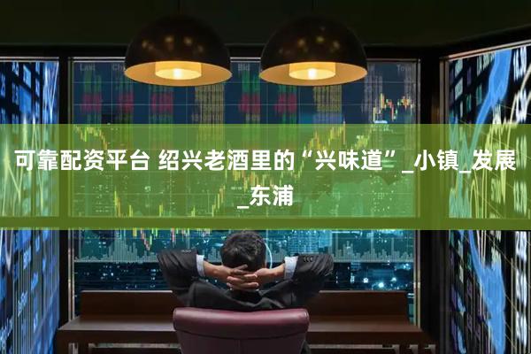 可靠配资平台 绍兴老酒里的“兴味道”_小镇_发展_东浦