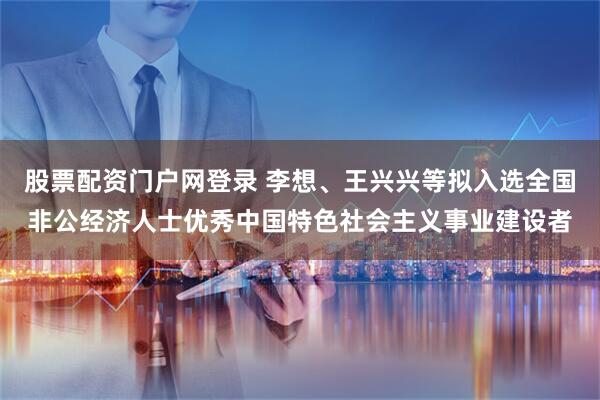 股票配资门户网登录 李想、王兴兴等拟入选全国非公经济人士优秀中国特色社会主义事业建设者