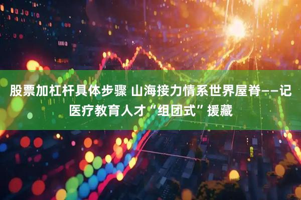 股票加杠杆具体步骤 山海接力情系世界屋脊——记医疗教育人才“组团式”援藏