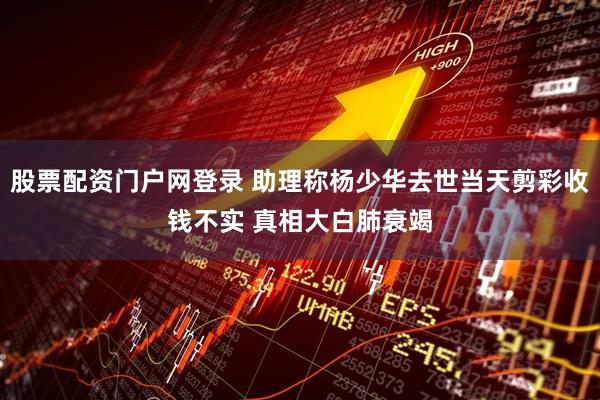 股票配资门户网登录 助理称杨少华去世当天剪彩收钱不实 真相大白肺衰竭