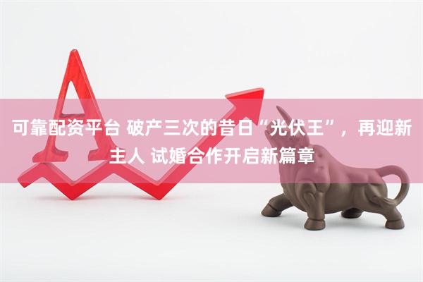 可靠配资平台 破产三次的昔日“光伏王”，再迎新主人 试婚合作开启新篇章