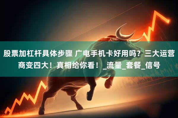 股票加杠杆具体步骤 广电手机卡好用吗？三大运营商变四大！真相给你看！_流量_套餐_信号