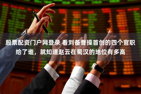 股票配资门户网登录 看刘备曹操首创的四个官职给了谁，就知道赵云在蜀汉的地位有多高