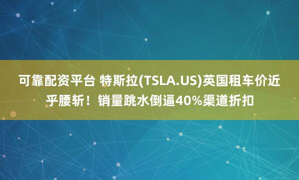 可靠配资平台 特斯拉(TSLA.US)英国租车价近乎腰斩！销量跳水倒逼40%渠道折扣