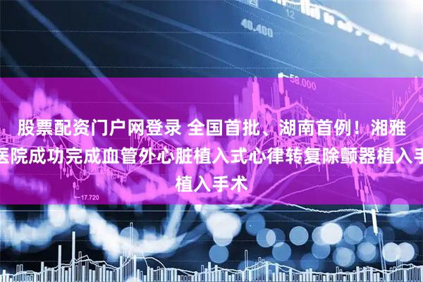 股票配资门户网登录 全国首批、湖南首例！湘雅二医院成功完成血管外心脏植入式心律转复除颤器植入手术