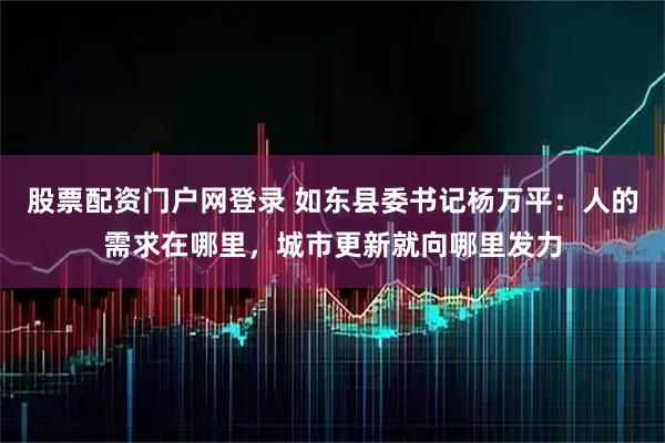 股票配资门户网登录 如东县委书记杨万平：人的需求在哪里，城市更新就向哪里发力