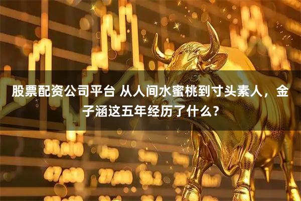 股票配资公司平台 从人间水蜜桃到寸头素人，金子涵这五年经历了什么？