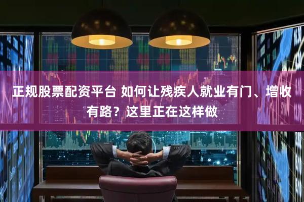 正规股票配资平台 如何让残疾人就业有门、增收有路？这里正在这样做