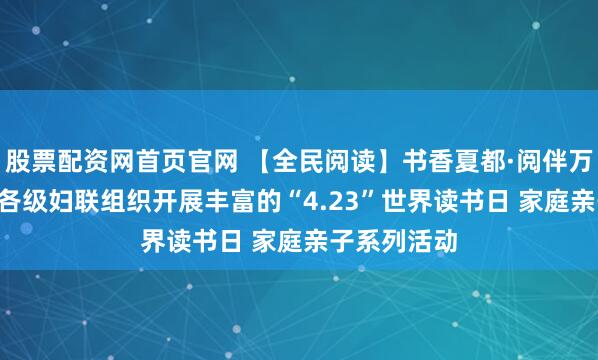 股票配资网首页官网 【全民阅读】书香夏都·阅伴万家 ——全市各级妇联组织开展丰富的“4.23”世界读书日 家庭亲子系列活动